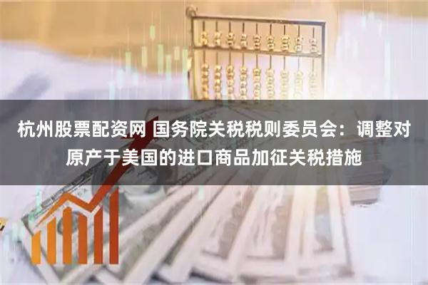 杭州股票配资网 国务院关税税则委员会：调整对原产于美国的进口商品加征关税措施