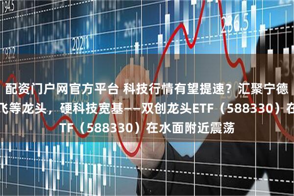 配资门户网官方平台 科技行情有望提速？汇聚宁德时代、中航成飞等龙头，硬科技宽基——双创龙头ETF（588330）在水面附近震荡