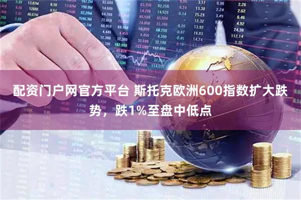 配资门户网官方平台 斯托克欧洲600指数扩大跌势，跌1%至盘中低点