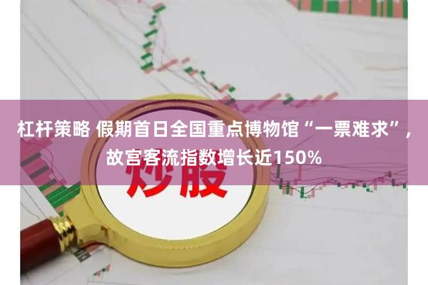 杠杆策略 假期首日全国重点博物馆“一票难求”，故宫客流指数增长近150%