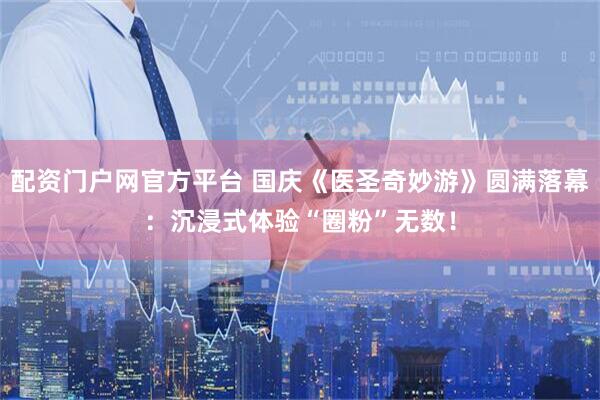配资门户网官方平台 国庆《医圣奇妙游》圆满落幕：沉浸式体验“圈粉”无数！